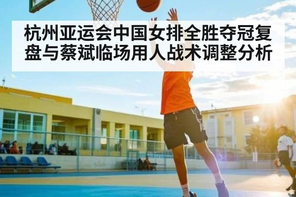 杭州亚运会中国女排全胜夺冠复盘与蔡斌临场用人战术调整分析
